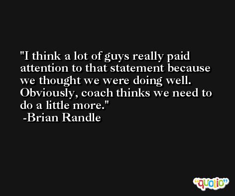 I think a lot of guys really paid attention to that statement because we thought we were doing well. Obviously, coach thinks we need to do a little more. -Brian Randle