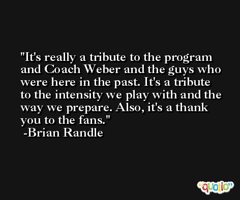 It's really a tribute to the program and Coach Weber and the guys who were here in the past. It's a tribute to the intensity we play with and the way we prepare. Also, it's a thank you to the fans. -Brian Randle