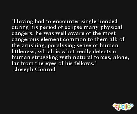 Having had to encounter single-handed during his period of eclipse many physical dangers, he was well aware of the most dangerous element common to them all: of the crushing, paralysing sense of human littleness, which is what really defeats a human struggling with natural forces, alone, far from the eyes of his fellows. -Joseph Conrad