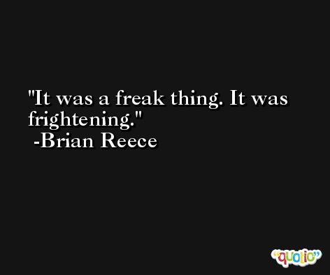 It was a freak thing. It was frightening. -Brian Reece