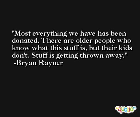 Most everything we have has been donated. There are older people who know what this stuff is, but their kids don't. Stuff is getting thrown away. -Bryan Rayner