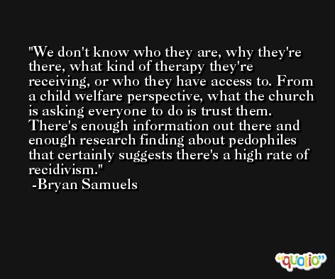 We don't know who they are, why they're there, what kind of therapy they're receiving, or who they have access to. From a child welfare perspective, what the church is asking everyone to do is trust them. There's enough information out there and enough research finding about pedophiles that certainly suggests there's a high rate of recidivism. -Bryan Samuels