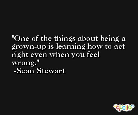 One of the things about being a grown-up is learning how to act right even when you feel wrong. -Sean Stewart