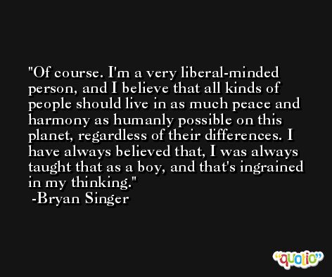 Of course. I'm a very liberal-minded person, and I believe that all kinds of people should live in as much peace and harmony as humanly possible on this planet, regardless of their differences. I have always believed that, I was always taught that as a boy, and that's ingrained in my thinking. -Bryan Singer
