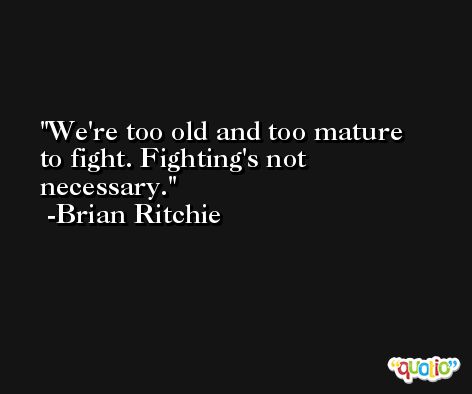 We're too old and too mature to fight. Fighting's not necessary. -Brian Ritchie