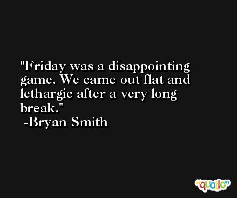 Friday was a disappointing game. We came out flat and lethargic after a very long break. -Bryan Smith