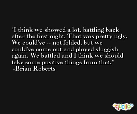 I think we showed a lot, battling back after the first night. That was pretty ugly. We could've -- not folded, but we could've come out and played sluggish again. We battled and I think we should take some positive things from that. -Brian Roberts