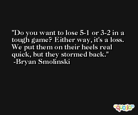 Do you want to lose 5-1 or 3-2 in a tough game? Either way, it's a loss. We put them on their heels real quick, but they stormed back. -Bryan Smolinski