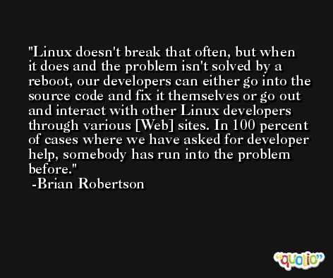 Linux doesn't break that often, but when it does and the problem isn't solved by a reboot, our developers can either go into the source code and fix it themselves or go out and interact with other Linux developers through various [Web] sites. In 100 percent of cases where we have asked for developer help, somebody has run into the problem before. -Brian Robertson