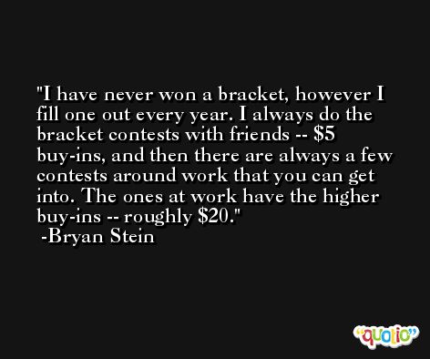 I have never won a bracket, however I fill one out every year. I always do the bracket contests with friends -- $5 buy-ins, and then there are always a few contests around work that you can get into. The ones at work have the higher buy-ins -- roughly $20. -Bryan Stein