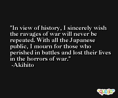 In view of history, I sincerely wish the ravages of war will never be repeated. With all the Japanese public, I mourn for those who perished in battles and lost their lives in the horrors of war. -Akihito