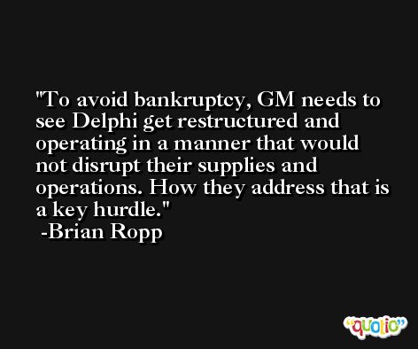 To avoid bankruptcy, GM needs to see Delphi get restructured and operating in a manner that would not disrupt their supplies and operations. How they address that is a key hurdle. -Brian Ropp