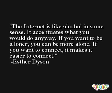 The Internet is like alcohol in some sense. It accentuates what you would do anyway. If you want to be a loner, you can be more alone. If you want to connect, it makes it easier to connect. -Esther Dyson
