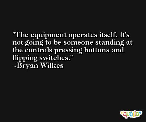 The equipment operates itself. It's not going to be someone standing at the controls pressing buttons and flipping switches. -Bryan Wilkes
