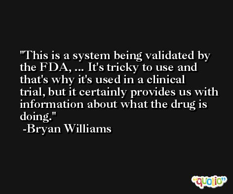 This is a system being validated by the FDA, ... It's tricky to use and that's why it's used in a clinical trial, but it certainly provides us with information about what the drug is doing. -Bryan Williams