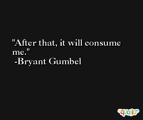 After that, it will consume me. -Bryant Gumbel