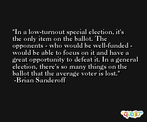 In a low-turnout special election, it's the only item on the ballot. The opponents - who would be well-funded - would be able to focus on it and have a great opportunity to defeat it. In a general election, there's so many things on the ballot that the average voter is lost. -Brian Sanderoff