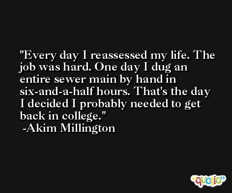 Every day I reassessed my life. The job was hard. One day I dug an entire sewer main by hand in six-and-a-half hours. That's the day I decided I probably needed to get back in college. -Akim Millington