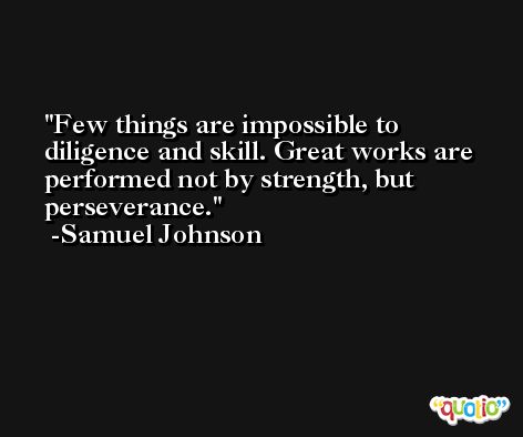 Few things are impossible to diligence and skill. Great works are performed not by strength, but perseverance. -Samuel Johnson