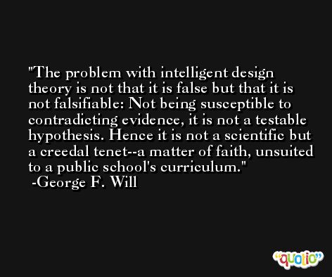 The problem with intelligent design theory is not that it is false but that it is not falsifiable: Not being susceptible to contradicting evidence, it is not a testable hypothesis. Hence it is not a scientific but a creedal tenet--a matter of faith, unsuited to a public school's curriculum. -George F. Will