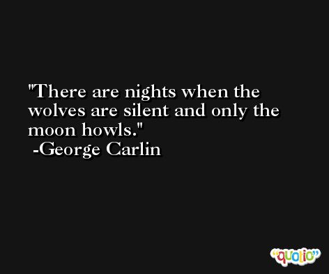 There are nights when the wolves are silent and only the moon howls. -George Carlin