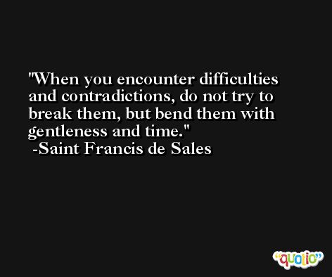 When you encounter difficulties and contradictions, do not try to break them, but bend them with gentleness and time. -Saint Francis de Sales