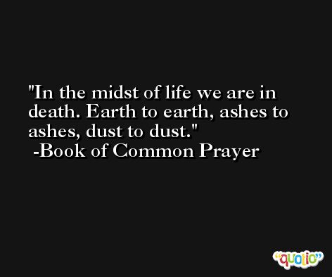 In the midst of life we are in death. Earth to earth, ashes to ashes, dust to dust. -Book of Common Prayer
