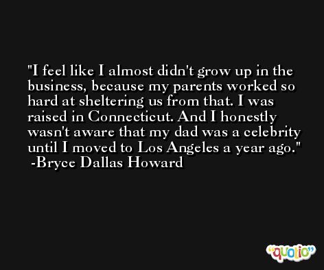 I feel like I almost didn't grow up in the business, because my parents worked so hard at sheltering us from that. I was raised in Connecticut. And I honestly wasn't aware that my dad was a celebrity until I moved to Los Angeles a year ago. -Bryce Dallas Howard