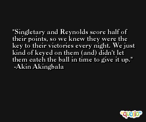 Singletary and Reynolds score half of their points, so we knew they were the key to their victories every night. We just kind of keyed on them (and) didn't let them catch the ball in time to give it up. -Akin Akingbala