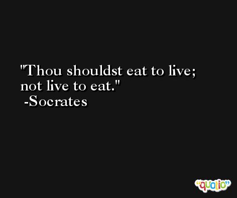 Thou shouldst eat to live; not live to eat. -Socrates
