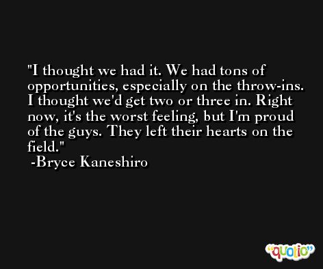 I thought we had it. We had tons of opportunities, especially on the throw-ins. I thought we'd get two or three in. Right now, it's the worst feeling, but I'm proud of the guys. They left their hearts on the field. -Bryce Kaneshiro