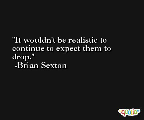 It wouldn't be realistic to continue to expect them to drop. -Brian Sexton