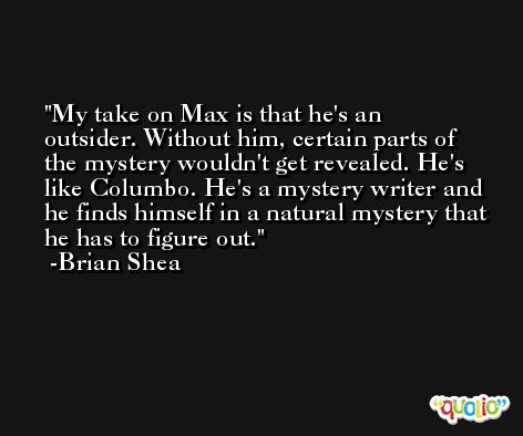 My take on Max is that he's an outsider. Without him, certain parts of the mystery wouldn't get revealed. He's like Columbo. He's a mystery writer and he finds himself in a natural mystery that he has to figure out. -Brian Shea