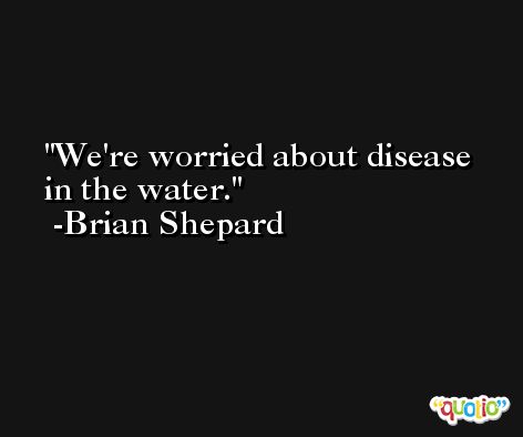 We're worried about disease in the water. -Brian Shepard