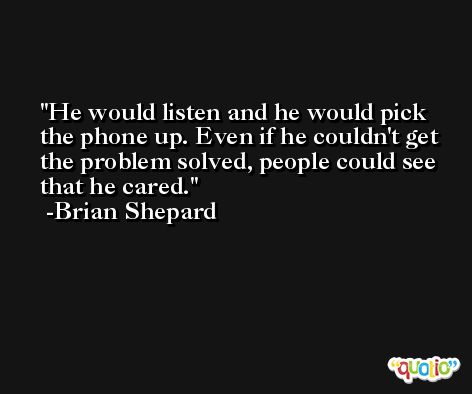 He would listen and he would pick the phone up. Even if he couldn't get the problem solved, people could see that he cared. -Brian Shepard