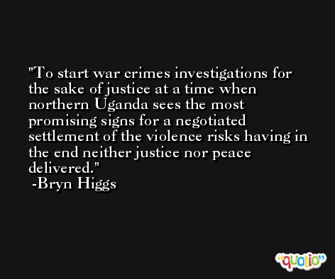 To start war crimes investigations for the sake of justice at a time when northern Uganda sees the most promising signs for a negotiated settlement of the violence risks having in the end neither justice nor peace delivered. -Bryn Higgs