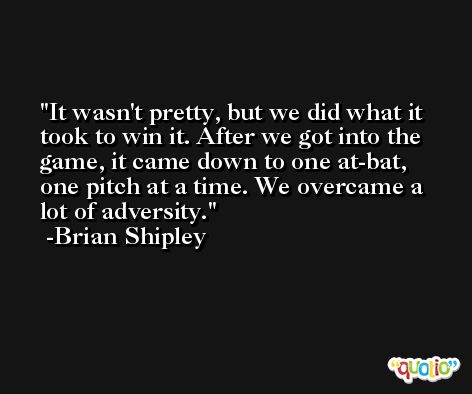 It wasn't pretty, but we did what it took to win it. After we got into the game, it came down to one at-bat, one pitch at a time. We overcame a lot of adversity. -Brian Shipley