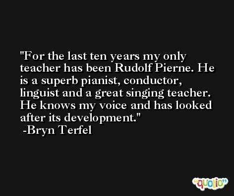 For the last ten years my only teacher has been Rudolf Pierne. He is a superb pianist, conductor, linguist and a great singing teacher. He knows my voice and has looked after its development. -Bryn Terfel