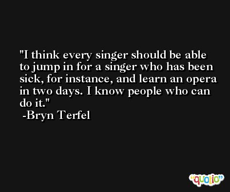 I think every singer should be able to jump in for a singer who has been sick, for instance, and learn an opera in two days. I know people who can do it. -Bryn Terfel