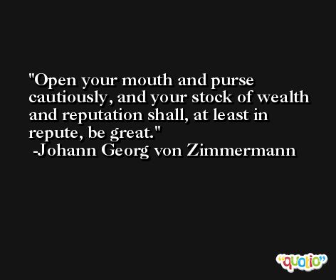 Open your mouth and purse cautiously, and your stock of wealth and reputation shall, at least in repute, be great. -Johann Georg von Zimmermann
