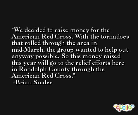 We decided to raise money for the American Red Cross. With the tornadoes that rolled through the area in mid-March, the group wanted to help out anyway possible. So this money raised this year will go to the relief efforts here in Randolph County through the American Red Cross. -Brian Snider
