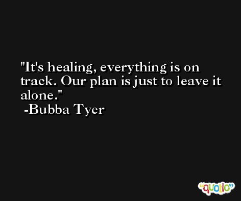 It's healing, everything is on track. Our plan is just to leave it alone. -Bubba Tyer
