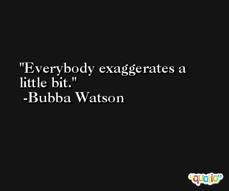 Everybody exaggerates a little bit. -Bubba Watson