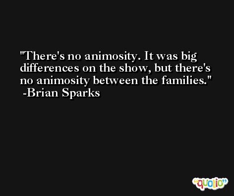 There's no animosity. It was big differences on the show, but there's no animosity between the families. -Brian Sparks