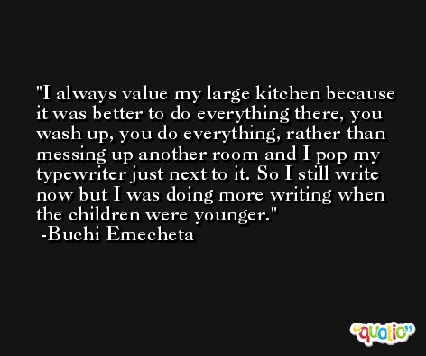 I always value my large kitchen because it was better to do everything there, you wash up, you do everything, rather than messing up another room and I pop my typewriter just next to it. So I still write now but I was doing more writing when the children were younger. -Buchi Emecheta