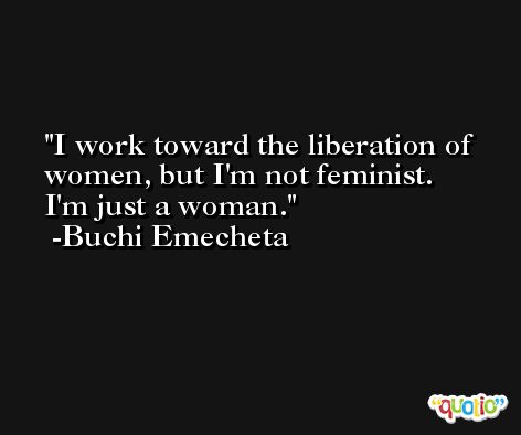 I work toward the liberation of women, but I'm not feminist. I'm just a woman. -Buchi Emecheta