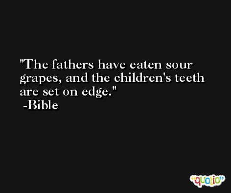The fathers have eaten sour grapes, and the children's teeth are set on edge. -Bible