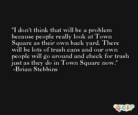 I don't think that will be a problem because people really look at Town Square as their own back yard. There will be lots of trash cans and our own people will go around and check for trash just as they do in Town Square now. -Brian Stebbins