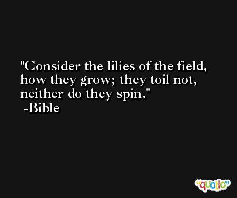Consider the lilies of the field, how they grow; they toil not, neither do they spin. -Bible