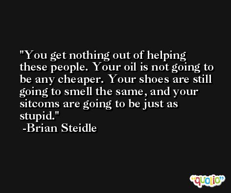 You get nothing out of helping these people. Your oil is not going to be any cheaper. Your shoes are still going to smell the same, and your sitcoms are going to be just as stupid. -Brian Steidle
